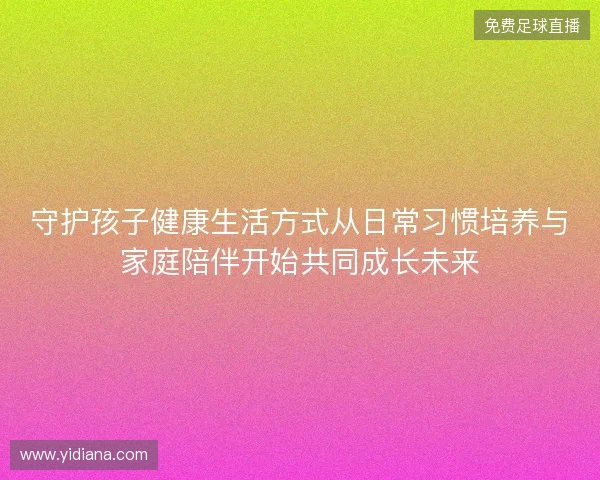 守护孩子健康生活方式从日常习惯培养与家庭陪伴开始共同成长未来